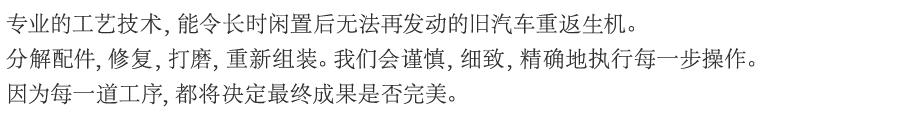 专业的工艺技术，能令长时闲置后无法再发动的旧汽车重返生机。分解配件，修复，打磨，重新组装。我们会谨慎，细致，精确地执行每一步操作。因为每一道工序，都将决定最终成果是否完美。